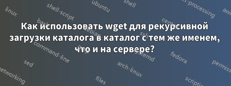 Как использовать wget для рекурсивной загрузки каталога в каталог с тем же именем, что и на сервере?
