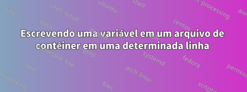Escrevendo uma variável em um arquivo de contêiner em uma determinada linha