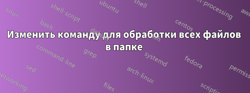 Изменить команду для обработки всех файлов в папке