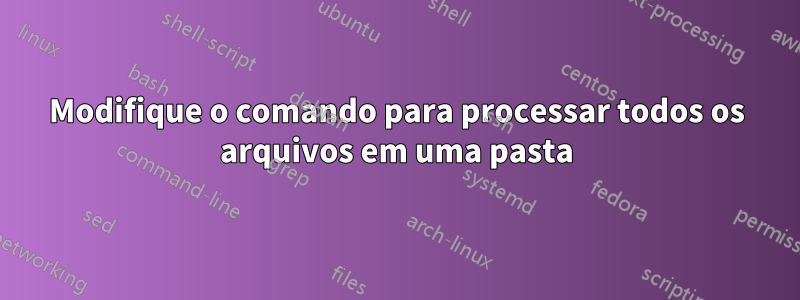 Modifique o comando para processar todos os arquivos em uma pasta