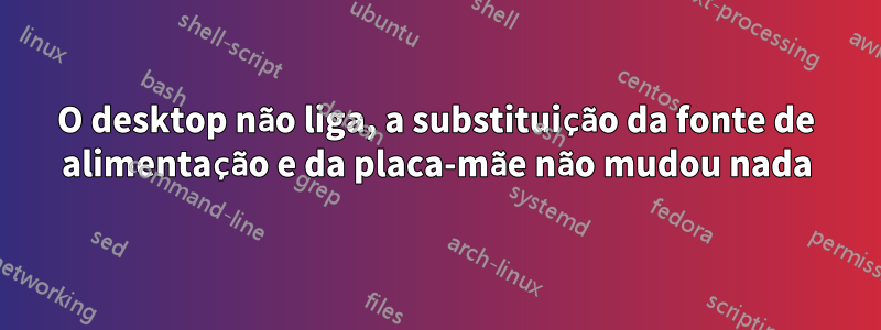 O desktop não liga, a substituição da fonte de alimentação e da placa-mãe não mudou nada