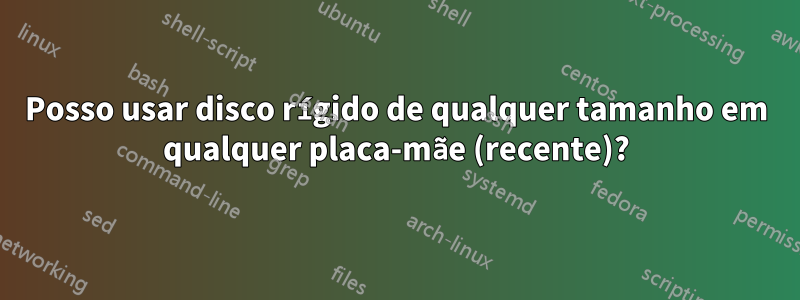 Posso usar disco rígido de qualquer tamanho em qualquer placa-mãe (recente)?