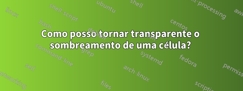 Como posso tornar transparente o sombreamento de uma célula?