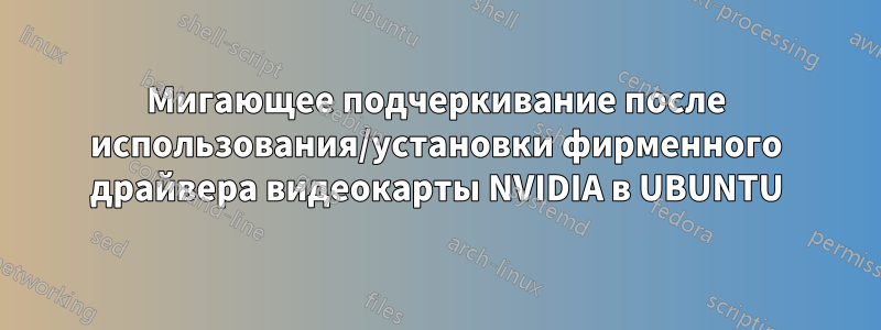 Мигающее подчеркивание после использования/установки фирменного драйвера видеокарты NVIDIA в UBUNTU