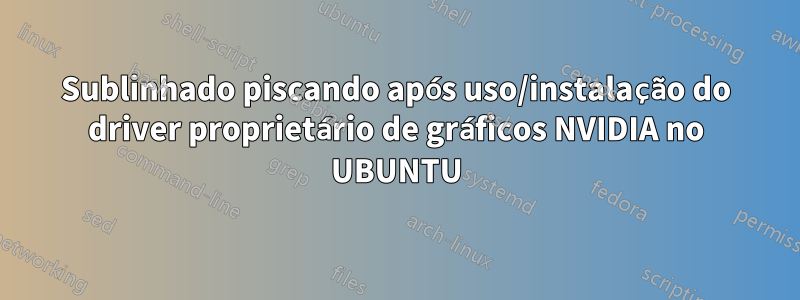 Sublinhado piscando após uso/instalação do driver proprietário de gráficos NVIDIA no UBUNTU