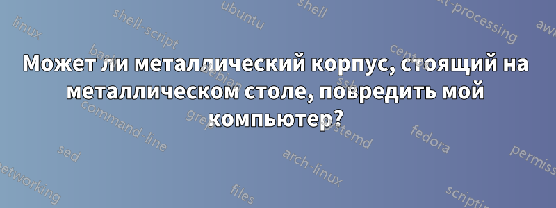 Может ли металлический корпус, стоящий на металлическом столе, повредить мой компьютер?