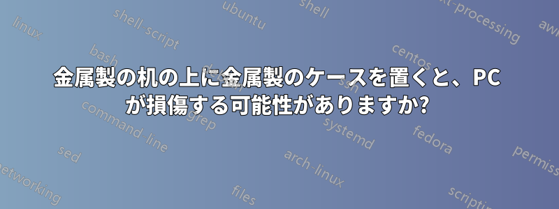 金属製の机の上に金属製のケースを置くと、PC が損傷する可能性がありますか?