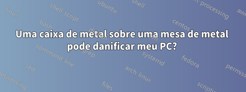 Uma caixa de metal sobre uma mesa de metal pode danificar meu PC?