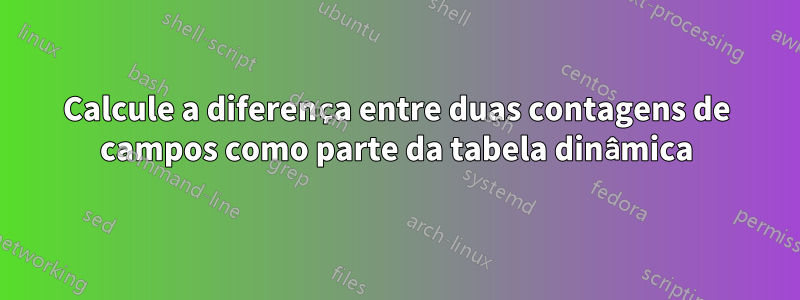 Calcule a diferença entre duas contagens de campos como parte da tabela dinâmica