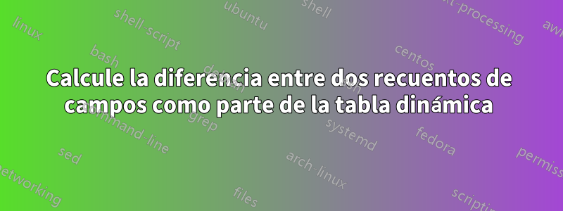 Calcule la diferencia entre dos recuentos de campos como parte de la tabla dinámica