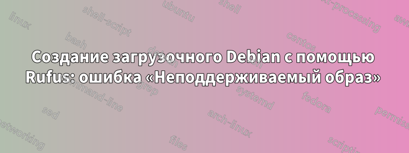 Создание загрузочного Debian с помощью Rufus: ошибка «Неподдерживаемый образ»