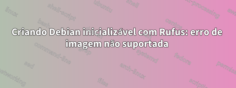 Criando Debian inicializável com Rufus: erro de imagem não suportada
