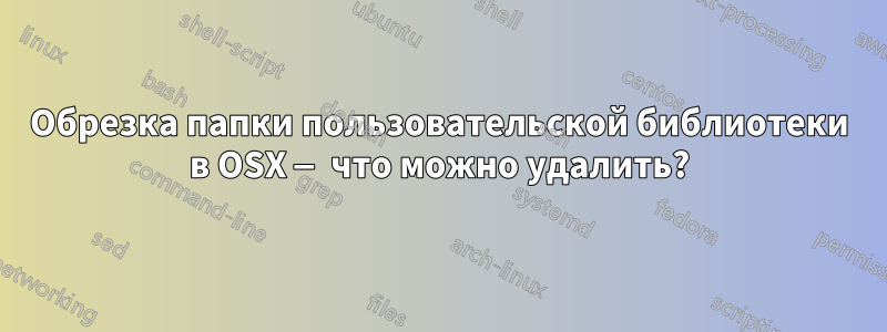 Обрезка папки пользовательской библиотеки в OSX — что можно удалить?