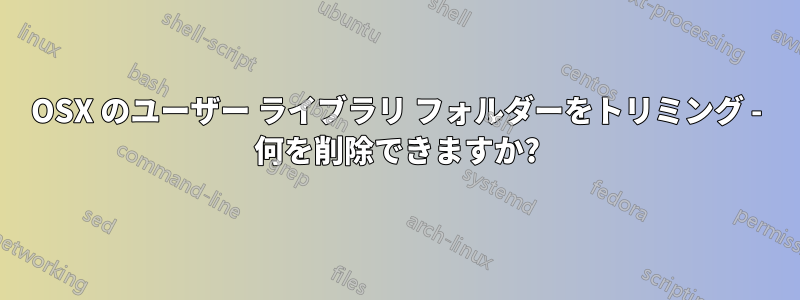 OSX のユーザー ライブラリ フォルダーをトリミング - 何を削除できますか?
