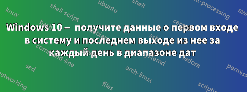 Windows 10 — получите данные о первом входе в систему и последнем выходе из нее за каждый день в диапазоне дат