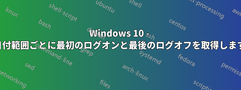 Windows 10 - 日付範囲ごとに最初のログオンと最後のログオフを取得します
