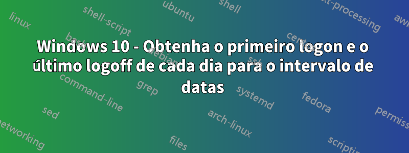 Windows 10 - Obtenha o primeiro logon e o último logoff de cada dia para o intervalo de datas