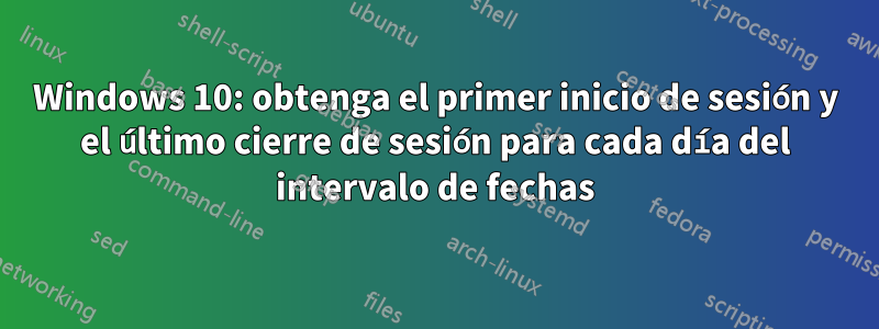 Windows 10: obtenga el primer inicio de sesión y el último cierre de sesión para cada día del intervalo de fechas