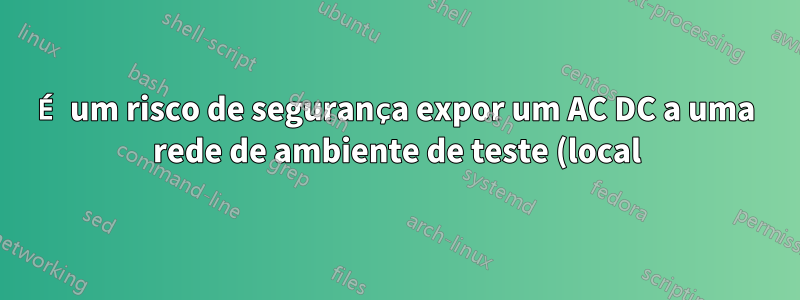 É um risco de segurança expor um AC DC a uma rede de ambiente de teste (local) diferente?