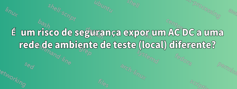 É um risco de segurança expor um AC DC a uma rede de ambiente de teste (local) diferente?