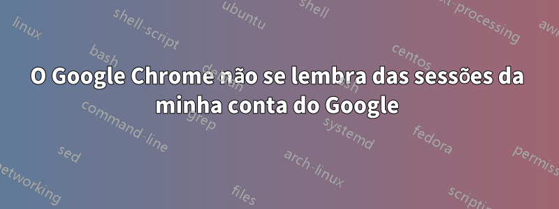 O Google Chrome não se lembra das sessões da minha conta do Google