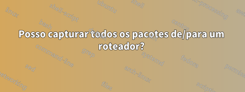 Posso capturar todos os pacotes de/para um roteador?