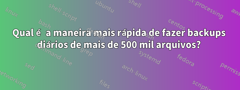 Qual é a maneira mais rápida de fazer backups diários de mais de 500 mil arquivos?