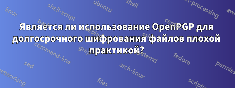 Является ли использование OpenPGP для долгосрочного шифрования файлов плохой практикой?