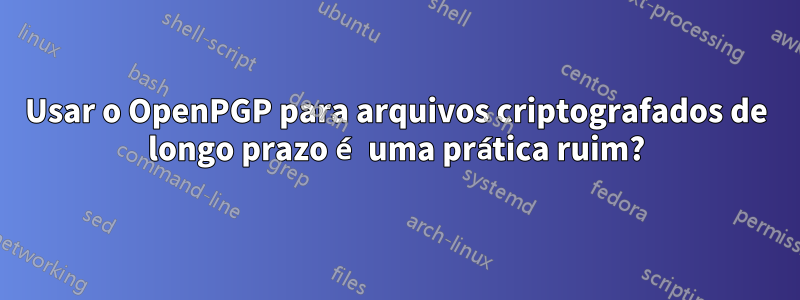 Usar o OpenPGP para arquivos criptografados de longo prazo é uma prática ruim?