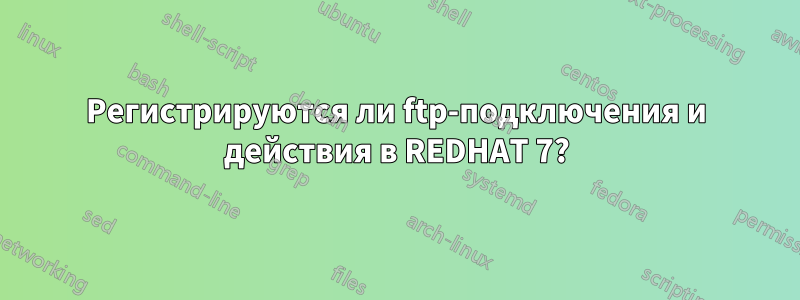 Регистрируются ли ftp-подключения и действия в REDHAT 7?