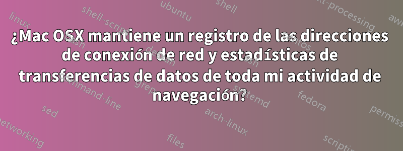 ¿Mac OSX mantiene un registro de las direcciones de conexión de red y estadísticas de transferencias de datos de toda mi actividad de navegación?