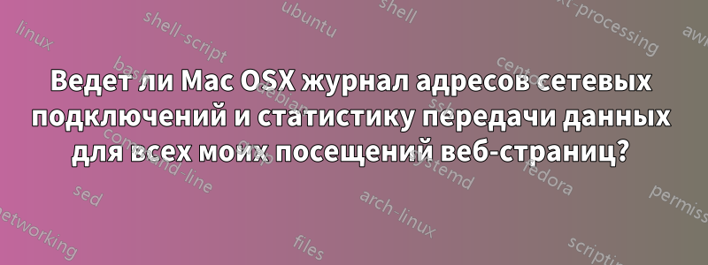 Ведет ли Mac OSX журнал адресов сетевых подключений и статистику передачи данных для всех моих посещений веб-страниц?