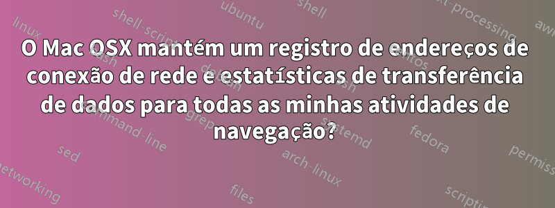 O Mac OSX mantém um registro de endereços de conexão de rede e estatísticas de transferência de dados para todas as minhas atividades de navegação?