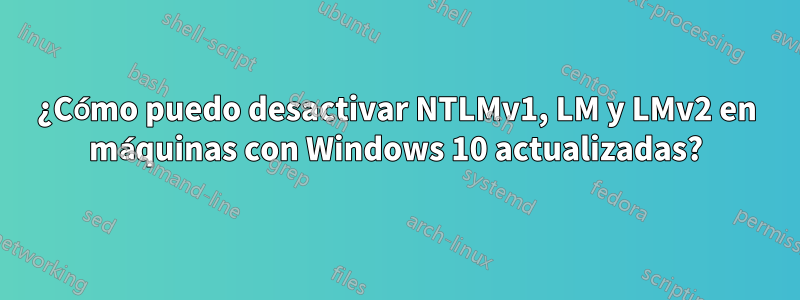 ¿Cómo puedo desactivar NTLMv1, LM y LMv2 en máquinas con Windows 10 actualizadas?