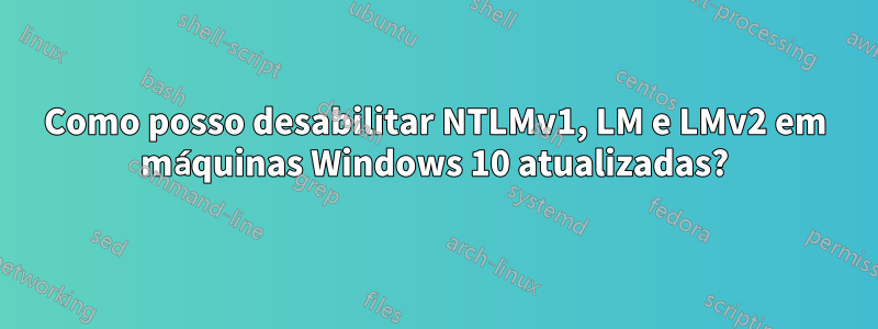 Como posso desabilitar NTLMv1, LM e LMv2 em máquinas Windows 10 atualizadas?