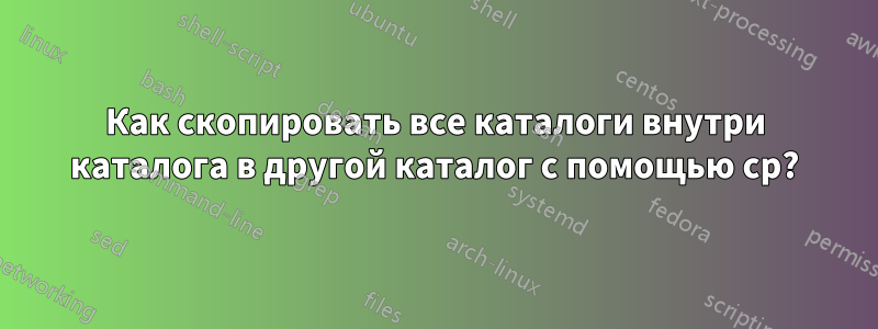 Как скопировать все каталоги внутри каталога в другой каталог с помощью cp?