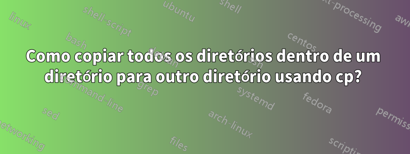 Como copiar todos os diretórios dentro de um diretório para outro diretório usando cp?