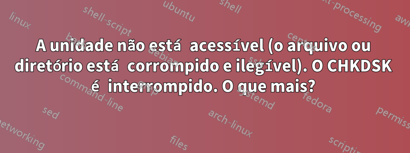 A unidade não está acessível (o arquivo ou diretório está corrompido e ilegível). O CHKDSK é interrompido. O que mais?