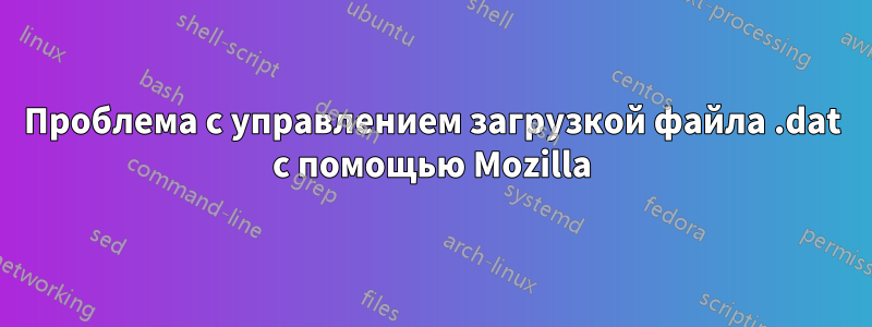 Проблема с управлением загрузкой файла .dat с помощью Mozilla