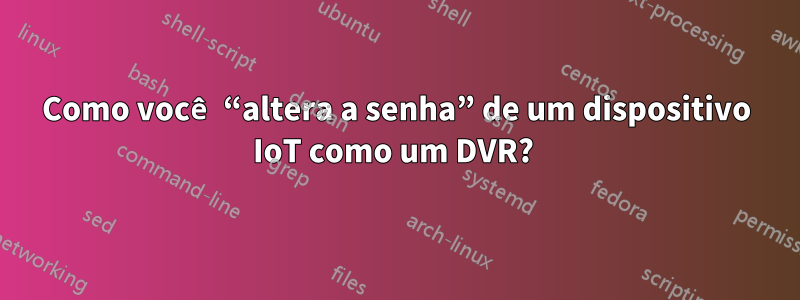 Como você “altera a senha” de um dispositivo IoT como um DVR? 