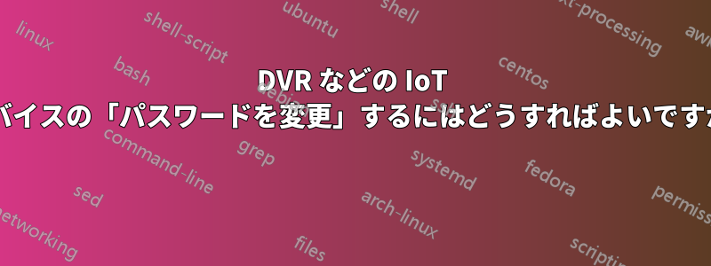 DVR などの IoT デバイスの「パスワードを変更」するにはどうすればよいですか? 