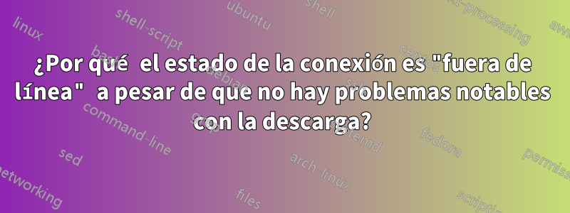 ¿Por qué el estado de la conexión es "fuera de línea" a pesar de que no hay problemas notables con la descarga?