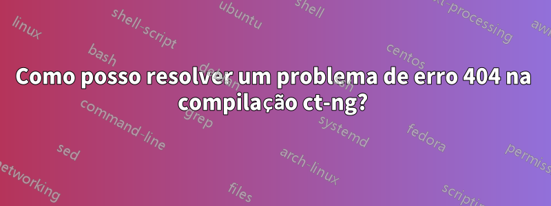 Como posso resolver um problema de erro 404 na compilação ct-ng?