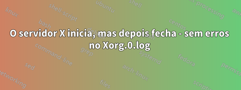 O servidor X inicia, mas depois fecha - sem erros no Xorg.0.log