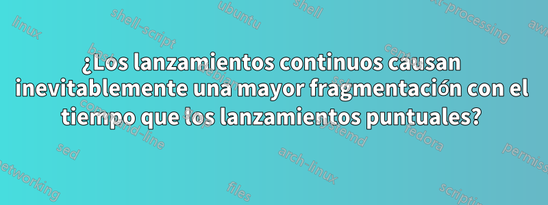 ¿Los lanzamientos continuos causan inevitablemente una mayor fragmentación con el tiempo que los lanzamientos puntuales?