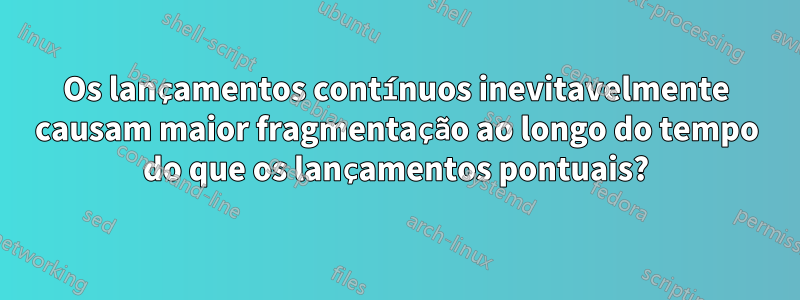 Os lançamentos contínuos inevitavelmente causam maior fragmentação ao longo do tempo do que os lançamentos pontuais?