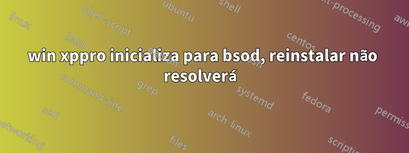 win xppro inicializa para bsod, reinstalar não resolverá