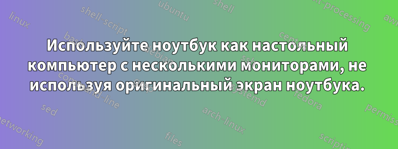 Используйте ноутбук как настольный компьютер с несколькими мониторами, не используя оригинальный экран ноутбука.