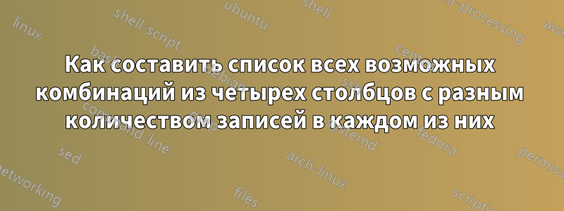 Как составить список всех возможных комбинаций из четырех столбцов с разным количеством записей в каждом из них