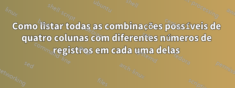 Como listar todas as combinações possíveis de quatro colunas com diferentes números de registros em cada uma delas